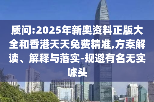 质问:2025年新奥资料正版大全和香港天天免费精准,方案解读、解释与落实-规避有名无实噱头