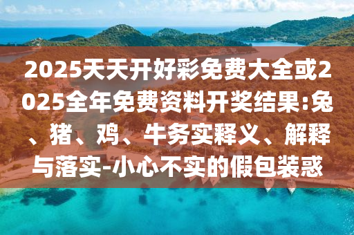 2025天天开好彩免费大全或2025全年免费资料开奖结果:兔、猪、鸡、牛务实释义、解释与落实-小心不实的假包装惑